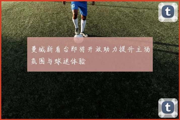 曼城新看台即将开放助力提升主场氛围与球迷体验