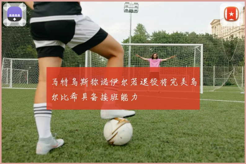 马特乌斯称诺伊尔若退役将完美乌尔比希具备接班能力