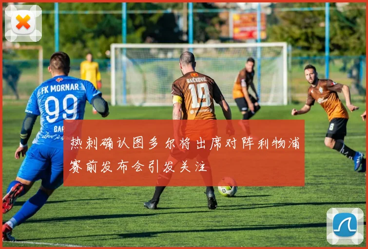 热刺确认图多尔将出席对阵利物浦赛前发布会引发关注