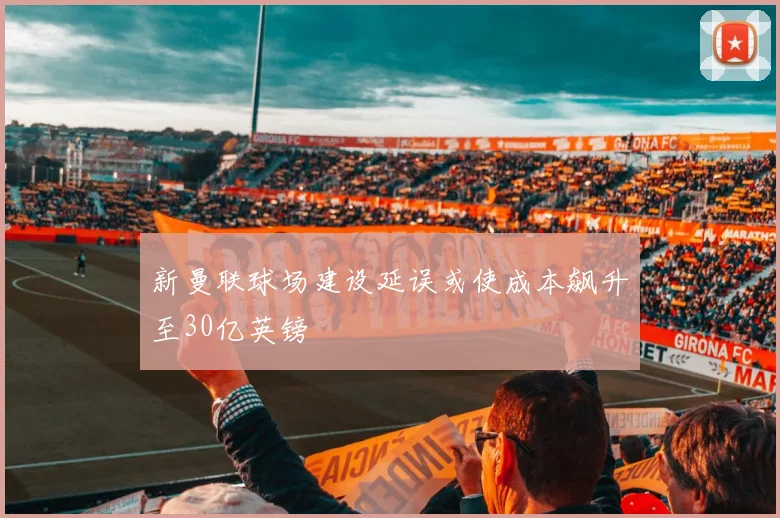 新曼联球场建设延误或使成本飙升至30亿英镑