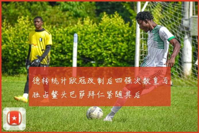 德转统计欧冠改制后四强次数皇马独占鳌头巴萨拜仁紧随其后