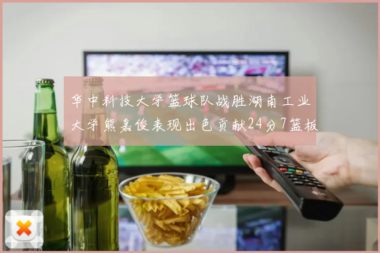 华中科技大学篮球队战胜湖南工业大学熊嘉俊表现出色贡献24分7篮板6助攻