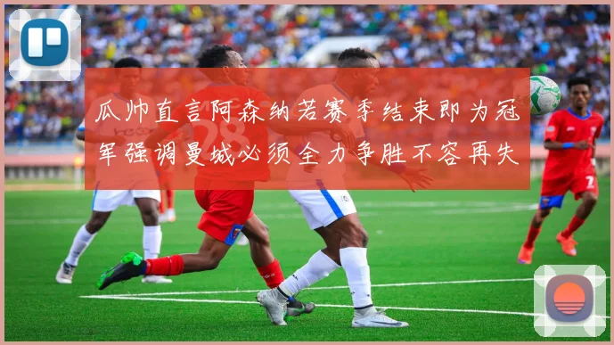 瓜帅直言阿森纳若赛季结束即为冠军强调曼城必须全力争胜不容再失分