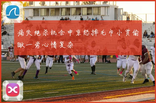 痛失绝杀机会申京怒摔毛巾小贾偷瞅一旁心情复杂