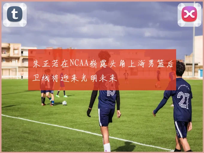 朱正若在NCAA崭露头角上海男篮后卫线将迎来光明未来