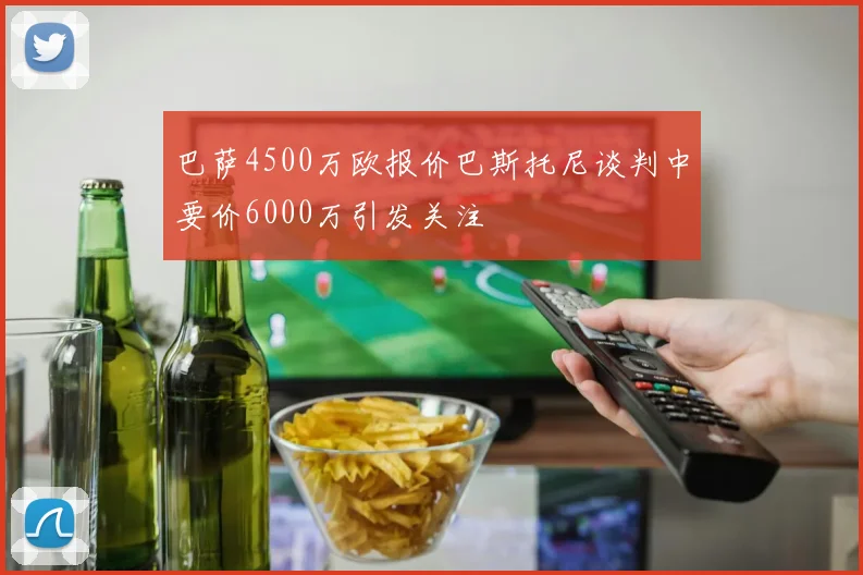巴萨4500万欧报价巴斯托尼谈判中要价6000万引发关注