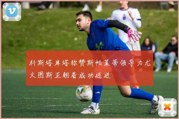 科斯塔库塔称赞斯帕莱蒂领导力尤文图斯正朝着成功迈进