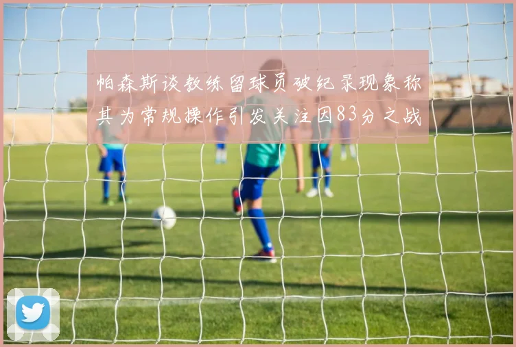 帕森斯谈教练留球员破纪录现象称其为常规操作引发关注因83分之战