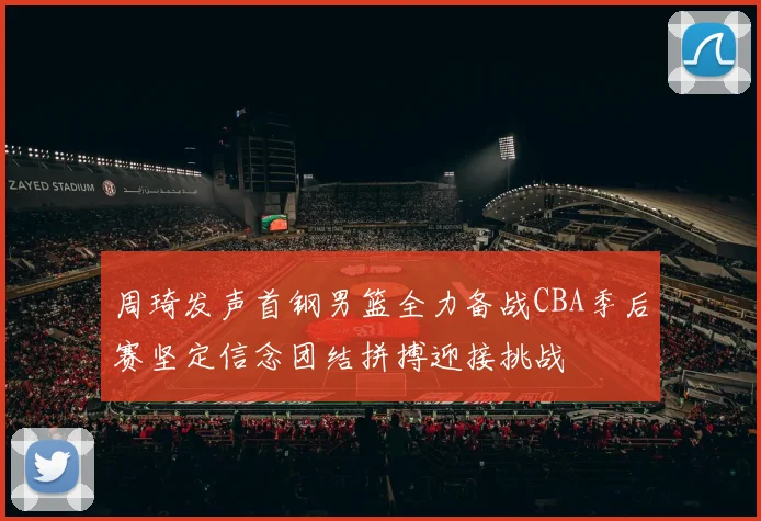 周琦发声首钢男篮全力备战CBA季后赛坚定信念团结拼搏迎接挑战