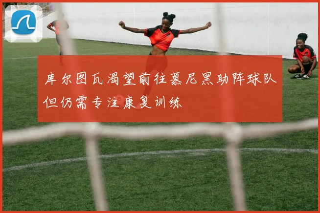 库尔图瓦渴望前往慕尼黑助阵球队但仍需专注康复训练