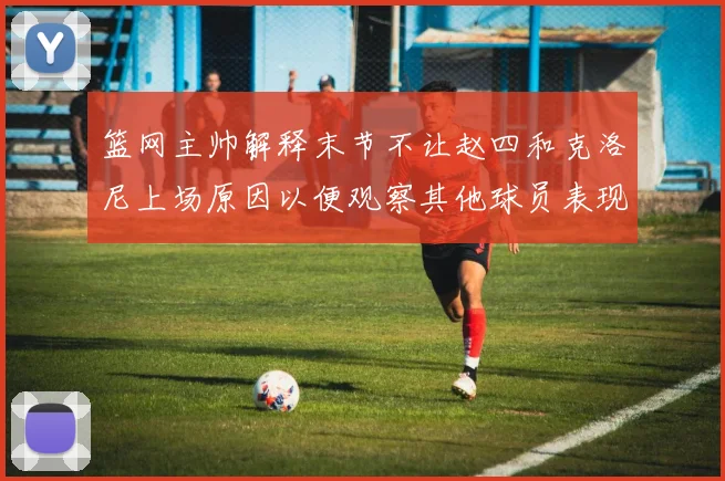 篮网主帅解释末节不让赵四和克洛尼上场原因以便观察其他球员表现