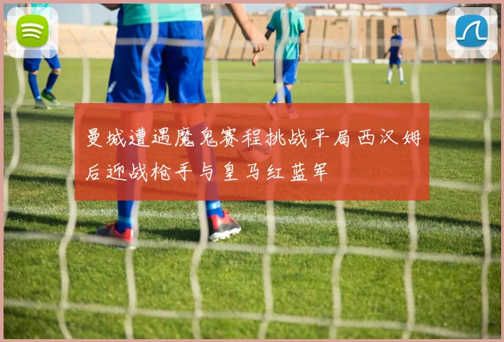 曼城遭遇魔鬼赛程挑战平局西汉姆后迎战枪手与皇马红蓝军