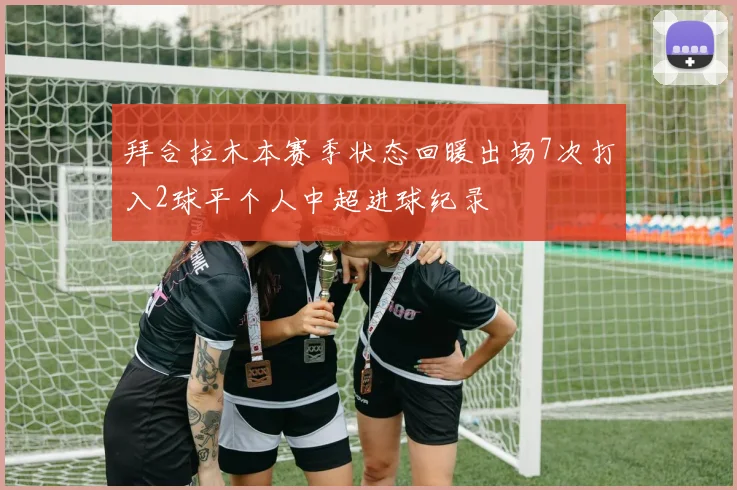 拜合拉木本赛季状态回暖出场7次打入2球平个人中超进球纪录